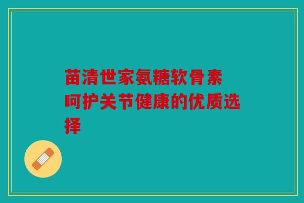 苗清世家氨糖软骨素 呵护关节健康的优质选择