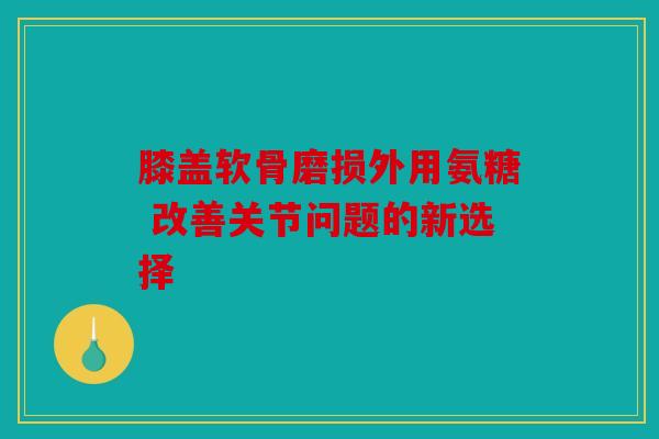 膝盖软骨磨损外用氨糖 改善关节问题的新选择 膝盖软骨磨损外用氨糖 改善关节问题的新选择