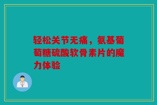轻松关节无痛,氨基葡萄糖硫酸软骨素片的魔力体验 轻松关节无痛,氨基葡萄糖硫酸软骨素片的魔力体验