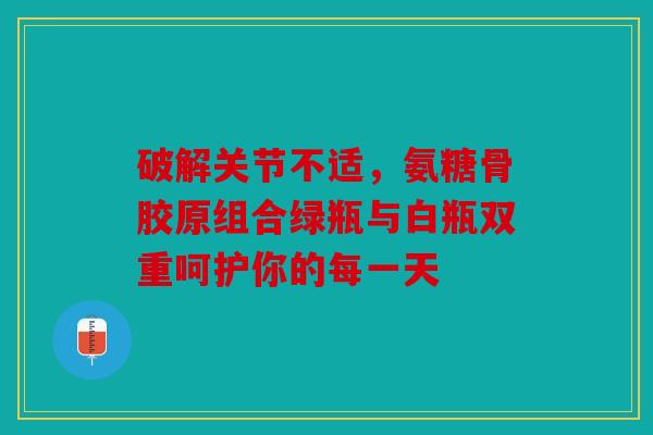 破解关节不适,氨糖骨胶原组合绿瓶与白瓶双重呵护你的每一天 破解关节不适,氨糖骨胶原组合绿瓶与白瓶双重呵护你的每一天